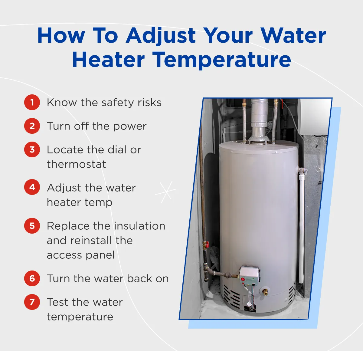 Steps to adjusting your water heater temp: know the safety risks, turn off the power, locate the dial or thermostat, adjust the water heater temp, replace the insulation and reinstall the access panel, turn the water back on, test the water temperature.